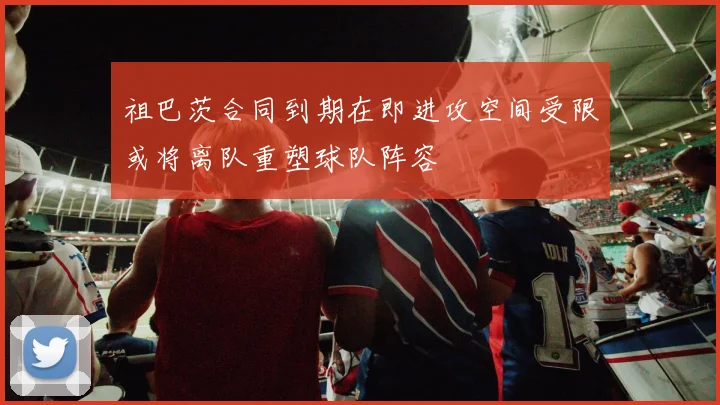 祖巴茨合同到期在即进攻空间受限或将离队重塑球队阵容