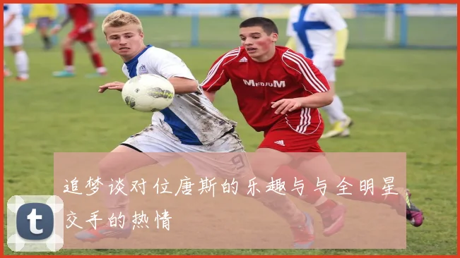 追梦谈对位唐斯的乐趣与与全明星交手的热情