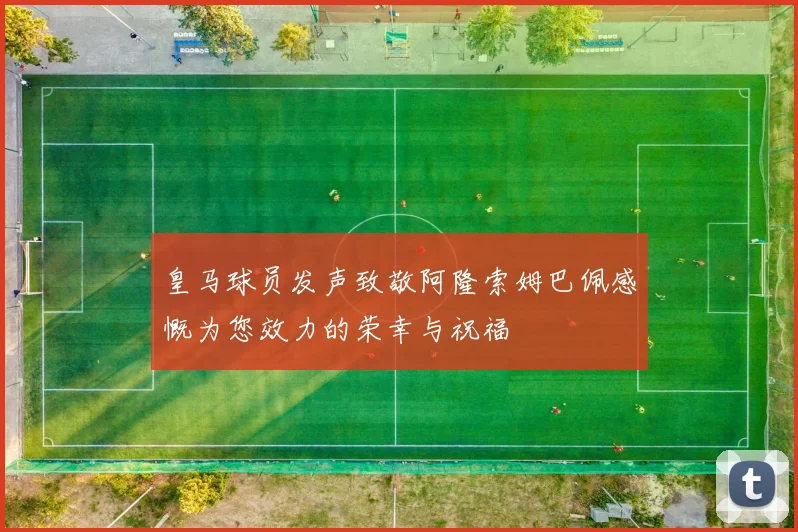 皇马球员发声致敬阿隆索姆巴佩感慨为您效力的荣幸与祝福