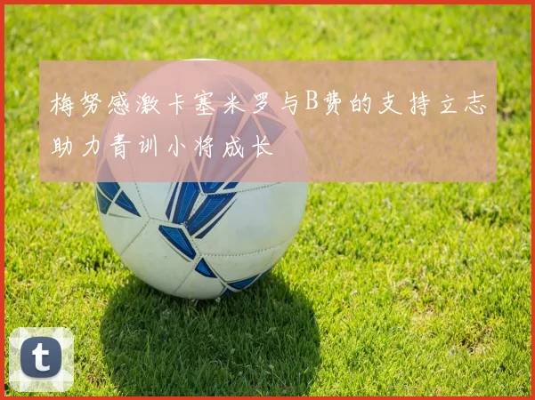 梅努感激卡塞米罗与B费的支持立志助力青训小将成长