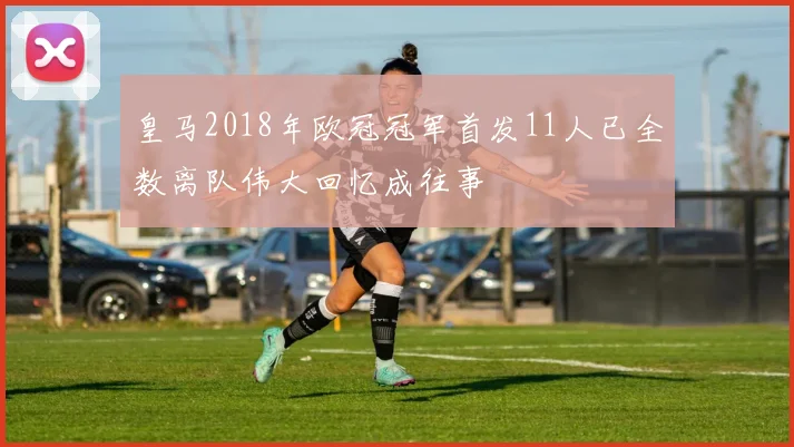 皇马2018年欧冠冠军首发11人已全数离队伟大回忆成往事