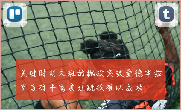 关键时刻文班的抛投突破爱德华兹直言对手高度让跳投难以成功