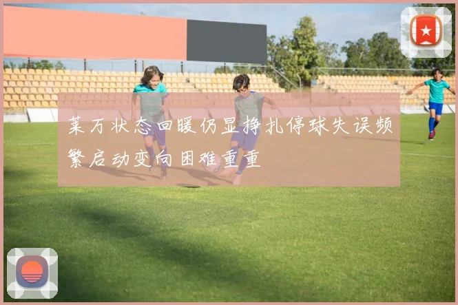 莱万状态回暖仍显挣扎停球失误频繁启动变向困难重重