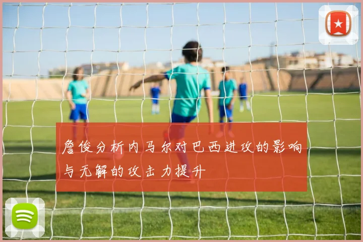 詹俊分析内马尔对巴西进攻的影响与无解的攻击力提升