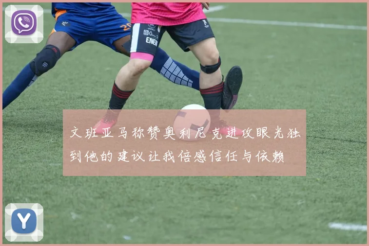 文班亚马称赞奥利尼克进攻眼光独到他的建议让我倍感信任与依赖