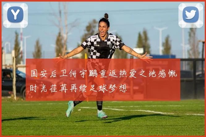 国安后卫何宇鹏重返热爱之地感慨时光荏苒再续足球梦想
