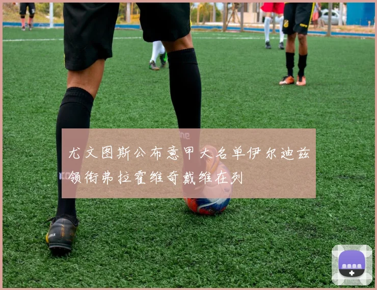 尤文图斯公布意甲大名单伊尔迪兹领衔弗拉霍维奇戴维在列