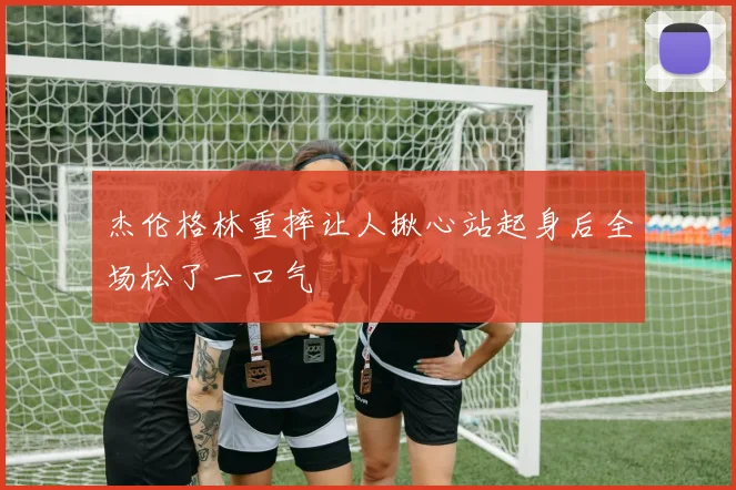 杰伦格林重摔让人揪心站起身后全场松了一口气