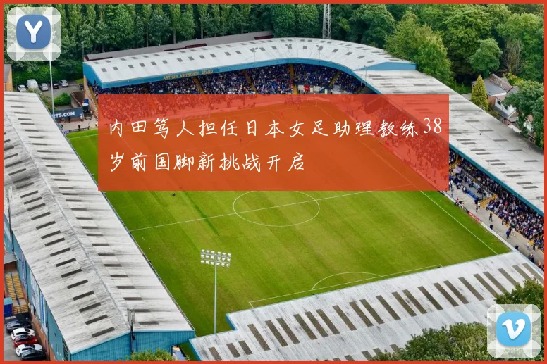 内田笃人担任日本女足助理教练38岁前国脚新挑战开启