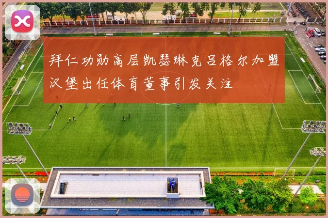 拜仁功勋高层凯瑟琳克吕格尔加盟汉堡出任体育董事引发关注