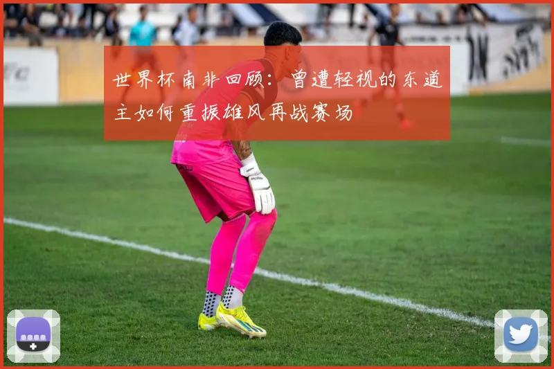 世界杯南非回顾：曾遭轻视的东道主如何重振雄风再战赛场