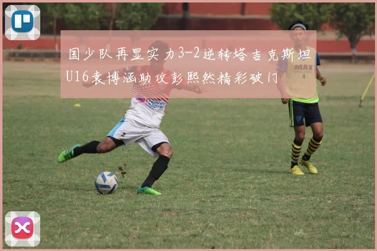 国少队再显实力3-2逆转塔吉克斯坦U16袁博涵助攻彭熙然精彩破门