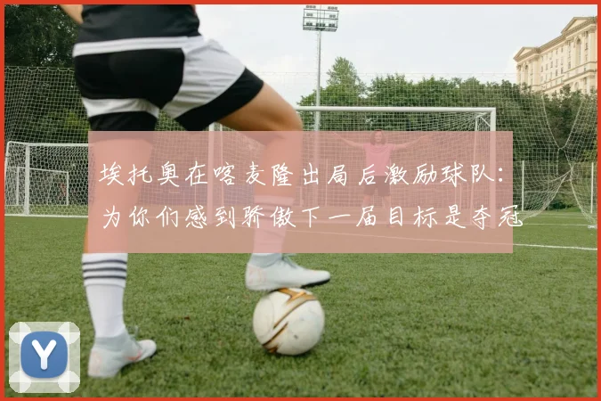 埃托奥在喀麦隆出局后激励球队：为你们感到骄傲下一届目标是夺冠