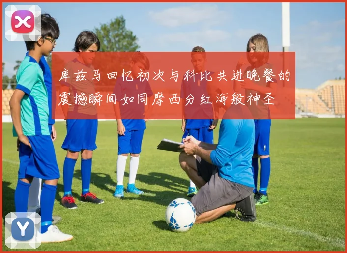 库兹马回忆初次与科比共进晚餐的震撼瞬间如同摩西分红海般神圣